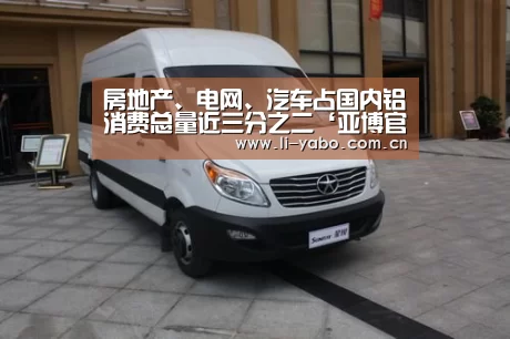 房地产、电网、汽车占国内铝消费总量近三分之二‘亚博官网’(图2) 亚博app