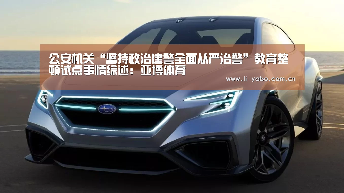 公安机关“坚持政治建警全面从严治警”教育整顿试点事情综述:亚博体育(图1) 亚博